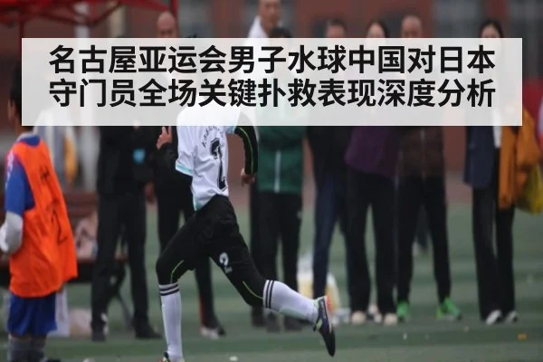 名古屋亚运会男子水球中国对日本守门员全场关键扑救表现深度分析