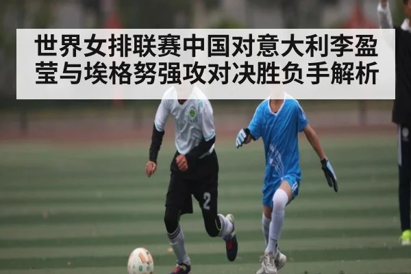 世界女排联赛中国对意大利李盈莹与埃格努强攻对决胜负手解析