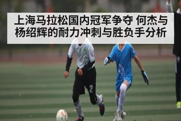 上海马拉松国内冠军争夺 何杰与杨绍辉的耐力冲刺与胜负手分析