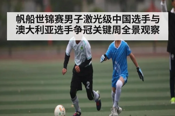 帆船世锦赛男子激光级中国选手与澳大利亚选手争冠关键周全景观察 - www.c7c7.app